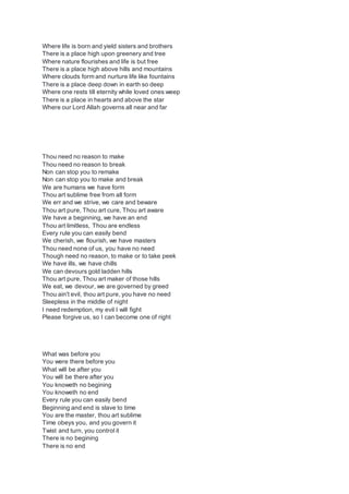 Where life is born and yield sisters and brothers
There is a place high upon greenery and tree
Where nature flourishes and life is but free
There is a place high above hills and mountains
Where clouds form and nurture life like fountains
There is a place deep down in earth so deep
Where one rests till eternity while loved ones weep
There is a place in hearts and above the star
Where our Lord Allah governs all near and far
Thou need no reason to make
Thou need no reason to break
Non can stop you to remake
Non can stop you to make and break
We are humans we have form
Thou art sublime free from all form
We err and we strive, we care and beware
Thou art pure, Thou art cure, Thou art aware
We have a beginning, we have an end
Thou art limitless, Thou are endless
Every rule you can easily bend
We cherish, we flourish, we have masters
Thou need none of us, you have no need
Though need no reason, to make or to take peek
We have ills, we have chills
We can devours gold ladden hills
Thou art pure, Thou art maker of those hills
We eat, we devour, we are governed by greed
Thou ain't evil, thou art pure, you have no need
Sleepless in the middle of night
I need redemption, my evil I will fight
Please forgive us, so I can become one of right
What was before you
You were there before you
What will be after you
You will be there after you
You knoweth no begining
You knoweth no end
Every rule you can easily bend
Beginning and end is slave to time
You are the master, thou art sublime
Time obeys you, and you govern it
Twist and turn, you control it
There is no begining
There is no end
 