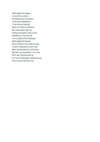 Allah tatghau fil mezzan
I, be to fail on and on
Probably that is my destiny
To be full of blasphemy
To be vile and abusive
Stick to evil like an adhesive
My name begins with har
Failing every deed, never at par
Excellence in evil and vile
I am a rotten of the rotting pile
Allah tatghau fil mezzan
Shun to hearth, from dusk to dawn
I cried, in repentance, but in vain
Allah had decreed me, but a bane
My faith, my supplication, my curse
All in vain, because all a lie,
For I am a disposable, faithless burse
And I am bound to live a lie
 