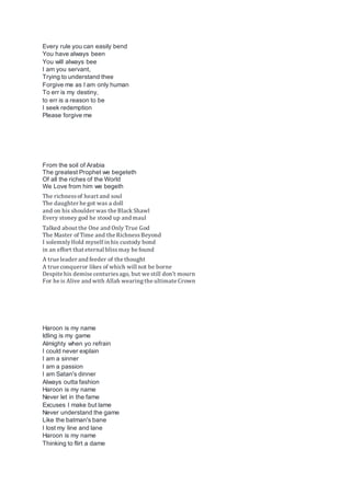 Every rule you can easily bend
You have always been
You will always bee
I am you servant,
Trying to understand thee
Forgive me as I am only human
To err is my destiny,
to err is a reason to be
I seek redemption
Please forgive me
From the soil of Arabia
The greatest Prophet we begeteth
Of all the riches of the World
We Love from him we begeth
The richnessof heart and soul
The daughter he got was a doll
and on his shoulder was the Black Shawl
Every stoney god he stood up and maul
Talked about the One and Only True God
The Master of Time and the RichnessBeyond
I solemnlyHold myself in his custody bond
in an effort that eternal blissmay be found
A true leader and feeder of the thought
A true conqueror likes of which will not be borne
Despite his demise centuriesago, but we still don't mourn
For he is Alive and with Allah wearingthe ultimate Crown
Haroon is my name
Idling is my game
Almighty when yo refrain
I could never explain
I am a sinner
I am a passion
I am Satan's dinner
Always outta fashion
Haroon is my name
Never let in the fame
Excuses I make but lame
Never understand the game
Like the batman's bane
I lost my line and lane
Haroon is my name
Thinking to flirt a dame
 