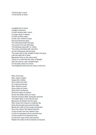Thinking why I came
To this world so tame
A palette full of colors
A ballet of dancers
A child messing with colors
A singer sings a melody
A monk charms away
A holy man recites to keep
Evil and darkness abay
The child sees bright and gay
The youth in its lust drift away
The decades pass with no notion
The colors cherished with devotion
As the child grows old and grey
The colors dim to the shades of dark and grey
Like the night full of stars
Memories shine in the colors dark
There is no color like the color of Almight
Old man tries to color himself bright
In the same colors as of God
The brightest colors are the colors of the lord
Rain of sorrows
Rain made of water
Keeps life in flatter
Runs down the drain
On roads and terrain
Rain drains to canal
Drips cloths of cotton
And of the rich flannel
Drench humans to bottom
Enrich the Wells drains to rivers
Cherish humans while acting like beavers
The water flows to the eternal seas
Blossoms the flowers for the bees
Rain drops from heaven to brighten life
Ends the drought and ends the strife
Bends the rules of the hunger and famish
Runs the rules of life without blemish
A drop of tear from the mother's eye
A drop of repentance from a sinners eye
A drop of pain from sickened mind
A drop from eyes of the eternal blind
Raises the ranks of the humanity to heavens
 