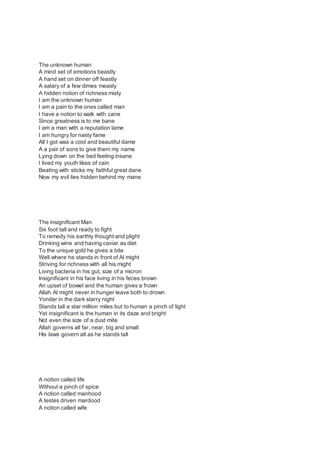 The unknown human
A mind set of emotions beastly
A hand set on dinner off feastly
A salary of a few dimes measly
A hidden notion of richness misty
I am the unknown human
I am a pain to the ones called man
I have a notion to walk with cane
Since greatness is to me bane
I am a man with a reputation lame
I am hungry for nasty fame
All I got was a cool and beautiful dame
A a pair of sons to give them my name
Lying down on the bed feeling insane
I lived my youth likes of cain
Beating with sticks my faithful great dane
Now my evil lies hidden behind my mane
The insignificant Man
Six foot tall and ready to fight
To remedy his earthly thought and plight
Drinking wine and having caviar as diet
To the unique gold he gives a bite
Well where he stands in front of Al might
Striving for richness with all his might
Living bacteria in his gut, size of a micron
Insignificant in his face living in his feces brown
An upset of bowel and the human gives a frown
Allah Al might never in hunger leave both to drown
Yonder in the dark starry night
Stands tall a star million miles but to human a pinch of light
Yet insignificant is the human in its daze and bright
Not even the size of a dust mite
Allah governs all far, near, big and small
His laws govern all as he stands tall
A notion called life
Without a pinch of spice
A notion called manhood
A testes driven mardood
A notion called wife
 