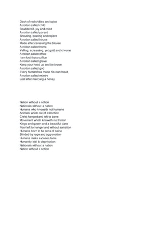 Dash of red chillies and spice
A notion called child
Bewildered, joy and cried
A notion called parent
Shouting, beating and repent
A notion called house
Made after caressing the blouse
A notion called home
Yelling, screaming, yet gold and chrome
A notion called office
I am lost thats suffice
A notion called grave
Keep your head up and be brave
A notion called god
Every human has made his own fraud
A notion called money
Lost after marrying a honey
Nation without a notion
Nationals without a nation
Humans who knoweth not humane
Animals which die of extinction
Christ hanged and left to bane
Movement which knoweth no friction
Kings and queen and a beautiful dane
Poor left to hunger and without salvation
Humans born to be sons of caine
Blinded by rage and aggravation
Humans make excuses lame
Humanity lost to deprivation
Nationals without a nation
Nation without a notion
 
