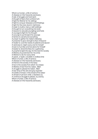 What is a human, a life of century
A disease on this heavenly sanctuary
A tale of struggle and hard work
A thought of fears that out there lurk
A fight for lifetime for his siblings
A fight to conquer diseases and ill feelings
A light for the ones stuck in darkness
A tower to build a many a tall buildings
A thought to turn everything into tools
A beacon to educate younglings and fools
A courage to fight for his thought
A scourge to put forward his scourge
A famine to eat all and everything
A prayer to gather his makers blessing
A preacher to give strength to fear of beyond
A healer to cure the needs of patients and wound
A darkness to might every one for himself
A bain to hunt like and live alone for himself
A leader to direct the likes for a gathering
A prophet to light the way for the best for society
A lifetime of punishment for his crime
A lifetime to die for every dime
A speck, a ripple, a bubble in endless time
What is human, a life of century
A disease on this heavenly sanctuary
A friend to the society in his keep
A foe to the society from which he creeps
A lifetime of test from his maker, Allah
A struggle to please his maker, Allah
A tear drop of the old and grey repenter
A bubble of bread, in the bread of his baker
A shreak of yet born child, a tearless cry
A continous struggle to please, try and try
What is human, a life of century
A disease on this heavenly sanctuary
 