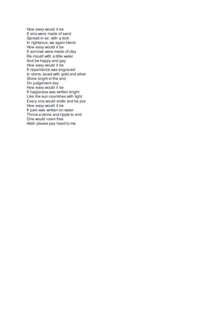 How easy would it be
If sins were made of sand
Spread in air, with a kick
In righteous, we again blend
How easy would it be
If sorrows were made of clay
Re mould with a little water
And be happy and gay
How easy would it be
If repentance was engraved
In stone, laced with gold and silver
Shine bright in the end
On judgement day
How easy would it be
If happiness was written bright
Like the sun nourishes with light
Every one would smile and be jive
How easy would it be
If pain was written on water
Throw a stone and ripple to end
One would roam free
Allah please pay heed to me
 