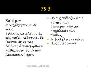 Kαὶ ὁ μὲν
ξυνεχώρησεν, οἱ δὲ
τοὺς
ἐχθροὺς κατέλεγον ἐς
τὰς ναῦς. Δείσαντες δὲ
ἐκεῖνοι μὴ ἐς τὰς
Ἀθήνας ἀποπεμφθῶσι
καθίζουσιν ἐς τὸ τῶν
Διοσκόρων ἱερόν.
 Ποιους επέλεξαν για οι
αρχηγοί των
δημοκρατικών για
πληρώματα των
πλοίων;
 Τι φοβήθηκαν εκείνοι;
 Πώς αντέδρασαν;
3ΕΛΕΝΗ ΠΑΠΠΑ - 53ο ΓΕΛ ΑΘΗΝΩΝ
 