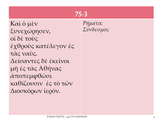 75.3
Kαὶ ὁ μὲν
ξυνεχώρησεν,
οἱ δὲ τοὺς
ἐχθροὺς κατέλεγον ἐς
τὰς ναῦς.
Δείσαντες δὲ ἐκεῖνοι
μὴ ἐς τὰς Ἀθήνας
ἀποπεμφθῶσι
καθίζουσιν ἐς τὸ τῶν
Διοσκόρων ἱερόν.
Ρήματα;
Σύνδεσμοι;
4ΕΛΕΝΗ ΠΑΠΠΑ - 53ο ΓΕΛ ΑΘΗΝΩΝ
 