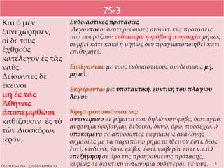 75.3
Kαὶ ὁ μὲν
ξυνεχώρησεν,
οἱ δὲ τοὺς
ἐχθροὺς
κατέλεγον ἐς τὰς
ναῦς.
Δείσαντες δὲ
ἐκεῖνοι
μὴ ἐς τὰς
Ἀθήνας
ἀποπεμφθῶσι
καθίζουσιν ἐς τὸ
τῶν Διοσκόρων
ἱερόν.
Ενδοιαστικές προτάσεις
Λέγονται οι δευτερεύουσες ονοματικές προτάσεις
που εκφράζουν ενδοιασμό ή φόβο ή ανησυχία μήπως
συμβεί κάτι κακό ή μήπως δεν πραγματοποιηθεί κάτι
επιθυμητό.
Εισάγονται: με τους ενδοιαστικούς συνδέσμους μή,
μὴ οὐ.
Εκφέρονται με: υποτακτική, ευκτική του πλαγίου
λόγου
Χρησιμοποιούνται ως:
αντικείμενο σε ρήματα που δηλώνουν φόβο, δισταγμό,
ανησυχία (φοβοῦμαι, δέδοικα, ὀκνῶ, ὁρῶ, προσέχω...)
υποκείμενο σε απρόσωπες εκφράσεις ανάλογης
σημασίας με τα παραπάνω ρήματα (δεινόν ἐστι, δέος
ἐστί, κίνδυνός ἐστι, φόβος ἐστί, φοβερόν ἐστι κ.τ.ό.)
επεξήγηση σε όρο της προηγούμενης πρότασης,
κυρίως σε δεικτική αντωνυμία ουδέτερου γένους. 6
ΕΛΕΝΗ ΠΑΠΠΑ - 53ο ΓΕΛ ΑΘΗΝΩΝ
 