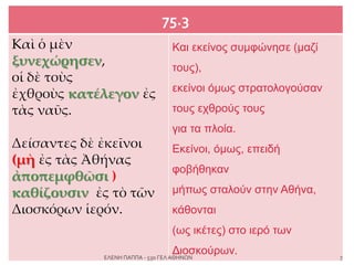 75.3
Kαὶ ὁ μὲν
ξυνεχώρησεν,
οἱ δὲ τοὺς
ἐχθροὺς κατέλεγον ἐς
τὰς ναῦς.
Δείσαντες δὲ ἐκεῖνοι
(μὴ ἐς τὰς Ἀθήνας
ἀποπεμφθῶσι )
καθίζουσιν ἐς τὸ τῶν
Διοσκόρων ἱερόν.
Και εκείνος συμφώνησε (μαζί
τους),
εκείνοι όμως στρατολογούσαν
τους εχθρούς τους
για τα πλοία.
Εκείνοι, όμως, επειδή
φοβήθηκαν
μήπως σταλούν στην Αθήνα,
κάθονται
(ως ικέτες) στο ιερό των
Διοσκούρων. 7ΕΛΕΝΗ ΠΑΠΠΑ - 53ο ΓΕΛ ΑΘΗΝΩΝ
 