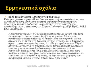  οἱ δὲ τοὺς ἐχθροὺς κατέλεγον ἐς τὰς ναῦς
Οι δημοκρατικοί προσπαθούν έτσι να καταστήσουν ακίνδυνους τους
αντιπάλους τους. Ανάλογη τακτική, δηλαδή την εκτόπιση των
πολιτικών του αντιπάλων σε μέρη, όπου γίνονταν ακίνδυνοι,
ακολούθησε και ο τύραννος της Σάμου Πολυκράτης. (Πβ. Ηρόδ. 3.44.2
Βλ. Παράθεμα).
Ηροδότου Ιστορία 3,44 Ο δε Πολυκράτης έστειλε κρυφά από τους
Σαμίους απεσταλμένο στον Καμβύση, το γιο του Κύρου, που
συνάθροιζε στρατό κατά της Αιγύπτου, και τον παρακάλεσε να
στείλει και σ' αυτόν στη Σάμο να ζητήσει στρατό. Και ο Καμβύσης,
αφού άκουσε την πρόταση αυτή, έστειλε με προθυμία στη Σάμο
απεσταλμένους για να παρακαλέσουν τον Πολυκράτη να στείλει
ναυτικό για να τον ακολουθήσει στην εκστρατεία κατά της
Αιγύπτου. Εκείνος τότε (δηλ. ο Πολυκράτης) διάλεξε από τους
πολίτες εκείνους που ήταν πλέον ύποπτοι να επαναστατήσουν και
τους έστειλε με σαράντα τριήρεις, με την παράκληση προς τον
Καμβύση να μη τους στείλει πλέον πίσω προς αυτόν.
8ΕΛΕΝΗ ΠΑΠΠΑ - 53ο ΓΕΛ ΑΘΗΝΩΝ
 