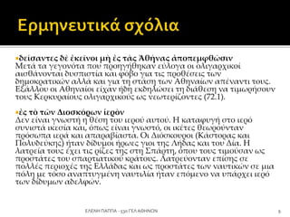 δείσαντες δὲ ἐκεῖνοι μὴ ἐς τὰς Ἀθήνας ἀποπεμφθῶσιν
Μετά τα γεγονότα που προηγήθηκαν εύλογα οι ολιγαρχικοί
αισθάνονται δυσπιστία και φόβο για τις προθέσεις των
δημοκρατικών αλλά και για τη στάση των Αθηναίων απέναντι τους.
Εξάλλου οι Αθηναίοι είχαν ήδη εκδηλώσει τη διάθεση να τιμωρήσουν
τους Κερκυραίους ολιγαρχικούς ως νεωτερίζοντες (72.1).
ἐς τὸ τῶν Διοσκόρων ἱερὸν
Δεν είναι γνωστή η θέση του ιερού αυτού. Η καταφυγή στο ιερό
συνιστά ικεσία και, όπως είναι γνωστό, οι ικέτες θεωρούνταν
πρόσωπα ιερά και απαραβίαστα. Οι Διόσκουροι (Κάστορας και
Πολυδεύκης) ήταν δίδυμοι ήρωες γιοι της Λήδας και του Δία. Η
λατρεία τους έχει τις ρίζες της στη Σπάρτη, όπου τους τιμούσαν ως
προστάτες του σπαρτιατικού κράτους. Λατρεύονταν επίσης σε
πολλές περιοχές της Ελλάδας και ως προστάτες των ναυτικών σε μια
πόλη με τόσο αναπτυγμένη ναυτιλία ήταν επόμενο να υπάρχει ιερό
των δίδυμων αδελφών.
9ΕΛΕΝΗ ΠΑΠΠΑ - 53ο ΓΕΛ ΑΘΗΝΩΝ
 