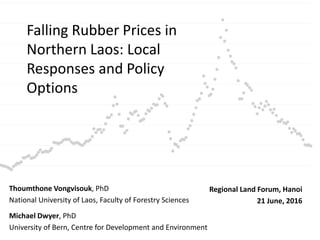 Falling Rubber Prices in
Northern Laos: Local
Responses and Policy
Options
Thoumthone Vongvisouk, PhD
National University of Laos, Faculty of Forestry Sciences
Michael Dwyer, PhD
University of Bern, Centre for Development and Environment
Regional Land Forum, Hanoi
21 June, 2016
 