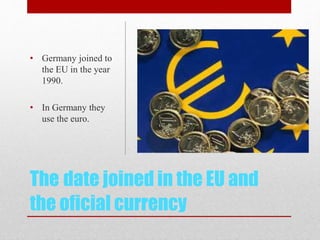 The date joined in the EU and
the oficial currency
• Germany joined to
the EU in the year
1990.
• In Germany they
use the euro.
 