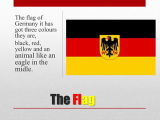 The Flag
The flag of
Germany it has
got three colours
they are,
black, red,
yellow and an
animal like an
eagle in the
midle.