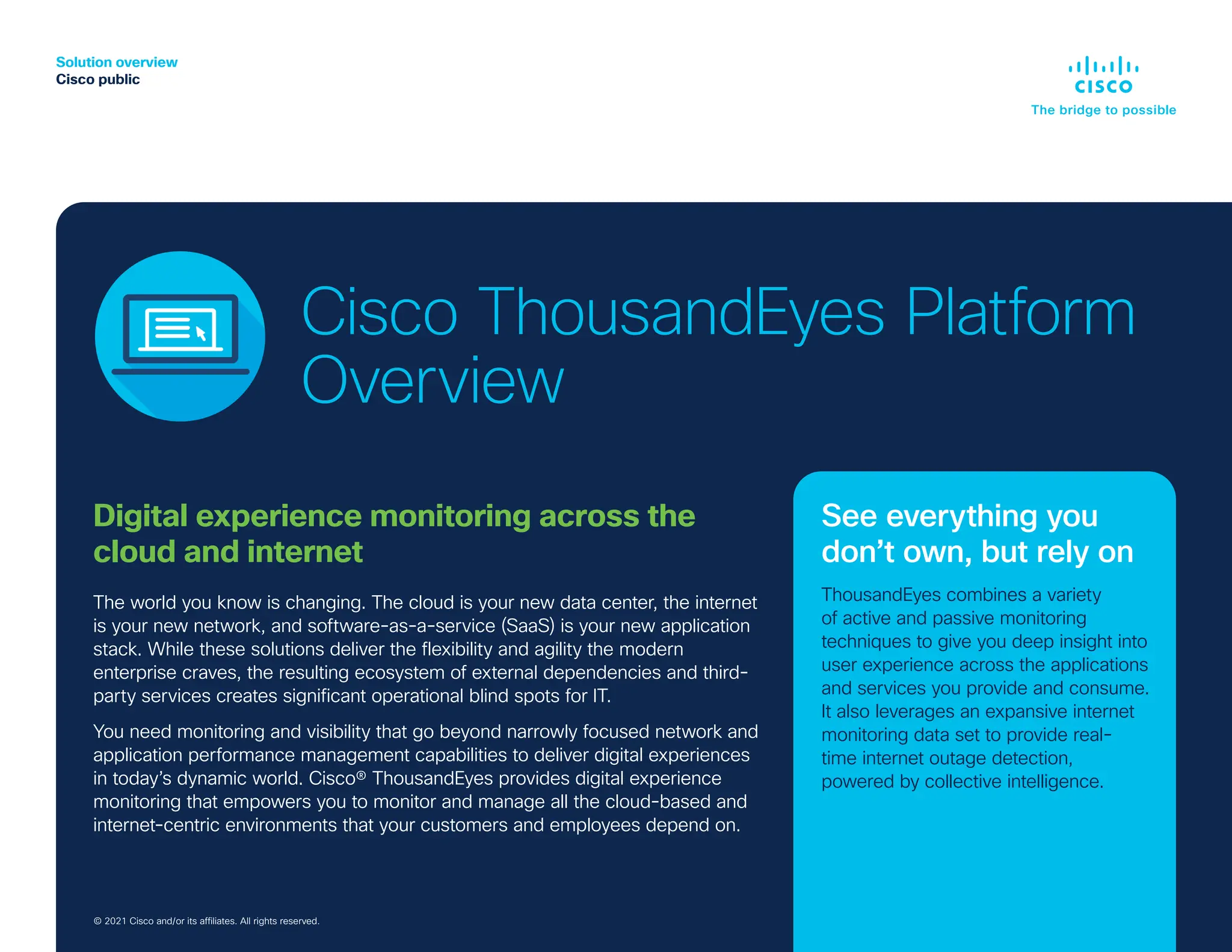Solution overview
Cisco public
© 2019 Cisco and/or its affiliates. All rights reserved.
Digital experience monitoring across the
cloud and internet
The world you know is changing. The cloud is your new data center, the internet
is your new network, and software-as-a-service (SaaS) is your new application
stack. While these solutions deliver the flexibility and agility the modern
enterprise craves, the resulting ecosystem of external dependencies and third-
party services creates significant operational blind spots for IT.
You need monitoring and visibility that go beyond narrowly focused network and
application performance management capabilities to deliver digital experiences
in today’s dynamic world. Cisco® ThousandEyes provides digital experience
monitoring that empowers you to monitor and manage all the cloud-based and
internet-centric environments that your customers and employees depend on.
© 2021 Cisco and/or its affiliates. All rights reserved.
See everything you
don’t own, but rely on
ThousandEyes combines a variety
of active and passive monitoring
techniques to give you deep insight into
user experience across the applications
and services you provide and consume.
It also leverages an expansive internet
monitoring data set to provide real-
time internet outage detection,
powered by collective intelligence.
Cisco ThousandEyes Platform
Overview
 