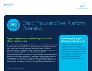 Solution overview
Cisco public
© 2019 Cisco and/or its affiliates. All rights reserved.
Digital experience monitoring across the
cloud and internet
The world you know is changing. The cloud is your new data center, the internet
is your new network, and software-as-a-service (SaaS) is your new application
stack. While these solutions deliver the flexibility and agility the modern
enterprise craves, the resulting ecosystem of external dependencies and third-
party services creates significant operational blind spots for IT.
You need monitoring and visibility that go beyond narrowly focused network and
application performance management capabilities to deliver digital experiences
in today’s dynamic world. Cisco® ThousandEyes provides digital experience
monitoring that empowers you to monitor and manage all the cloud-based and
internet-centric environments that your customers and employees depend on.
© 2021 Cisco and/or its affiliates. All rights reserved.
See everything you
don’t own, but rely on
ThousandEyes combines a variety
of active and passive monitoring
techniques to give you deep insight into
user experience across the applications
and services you provide and consume.
It also leverages an expansive internet
monitoring data set to provide real-
time internet outage detection,
powered by collective intelligence.
Cisco ThousandEyes Platform
Overview
 