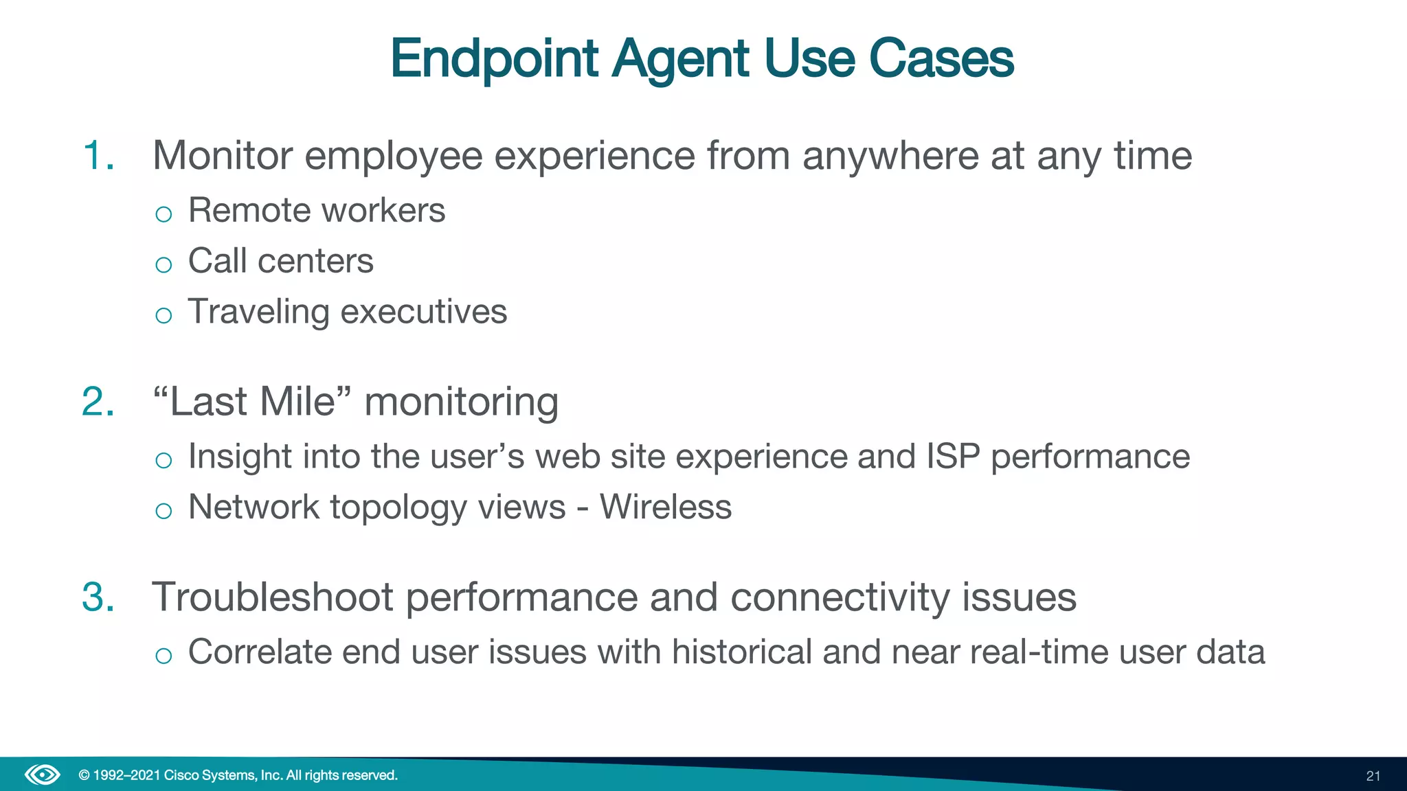 21
© 1992–2021 Cisco Systems, Inc. All rights reserved.
Endpoint Agent Use Cases
1. Monitor employee experience from anywhere at any time
o Remote workers
o Call centers
o Traveling executives
2. “Last Mile” monitoring
o Insight into the user’s web site experience and ISP performance
o Network topology views - Wireless
3. Troubleshoot performance and connectivity issues
o Correlate end user issues with historical and near real-time user data
 