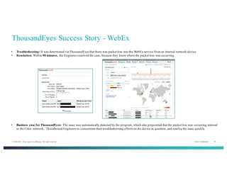 Cisco Confidential 10© 2013-2014 Cisco and/or its affiliates. All rights reserved.
ThousandEyes Success Story - WebEx
• Business case for ThousandEyes: The issue was automatically detected by the program, which also pinpointed that the packet loss was occurring internal
to the Cisco network. This allowed Engineers to concentrate their troubleshooting efforts on the device in question, and resolve the issue quickly.
• Troubleshooting: It was determined via ThousandEyes that there was packet loss into the WebEx service from an internal network device.
• Resolution: Within 90 minutes, the Engineers resolved the case, because they knew where the packet loss was occurring.
 