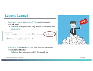 Cisco Confidential 14© 2013-2014 Cisco and/or its affiliates. All rights reserved.
Lessons Learned
1. Email alert volume was extremely high due to transient
network issues
• Solution: Configure alerts only if event occurs more than
2x in a row
1. VirtualBox VM did not auto-start after software update and
reload of Mac Mini box
• Solution: Procedure provided by ThousandEyes
 