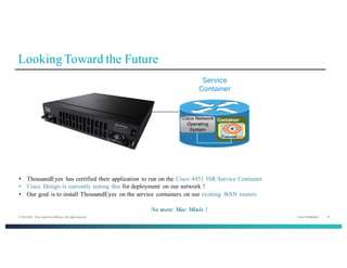 Cisco Confidential 16© 2013-2014 Cisco and/or its affiliates. All rights reserved.
Looking Toward the Future
• ThousandEyes has certified their application to run on the Cisco 4451 ISR Service Container
• Cisco Design is currently testing this for deployment on our network !
• Our goal is to install ThousandEyes on the service containers on our existing WAN routers
No more Mac Minis !
 