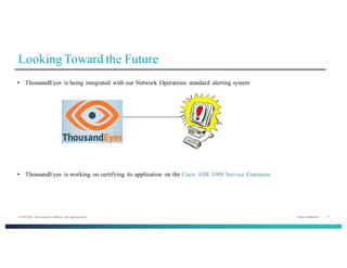 Cisco Confidential 17© 2013-2014 Cisco and/or its affiliates. All rights reserved.
Looking Toward the Future
• ThousandEyes is being integrated with our Network Operations standard alerting system
• ThousandEyes is working on certifying its application on the Cisco ASR 1000 Service Container
 