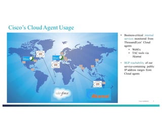 Cisco Confidential 6© 2013-2014 Cisco and/or its affiliates. All rights reserved.
Cisco’s Cloud Agent Usage
• Business-critical internal
services monitored from
ThousandEyes’ Cloud
agents
• WebEx
• TAC tools via
Akamai
• BGP reachability of our
service-containing public
IP address ranges from
Cloud agents
 