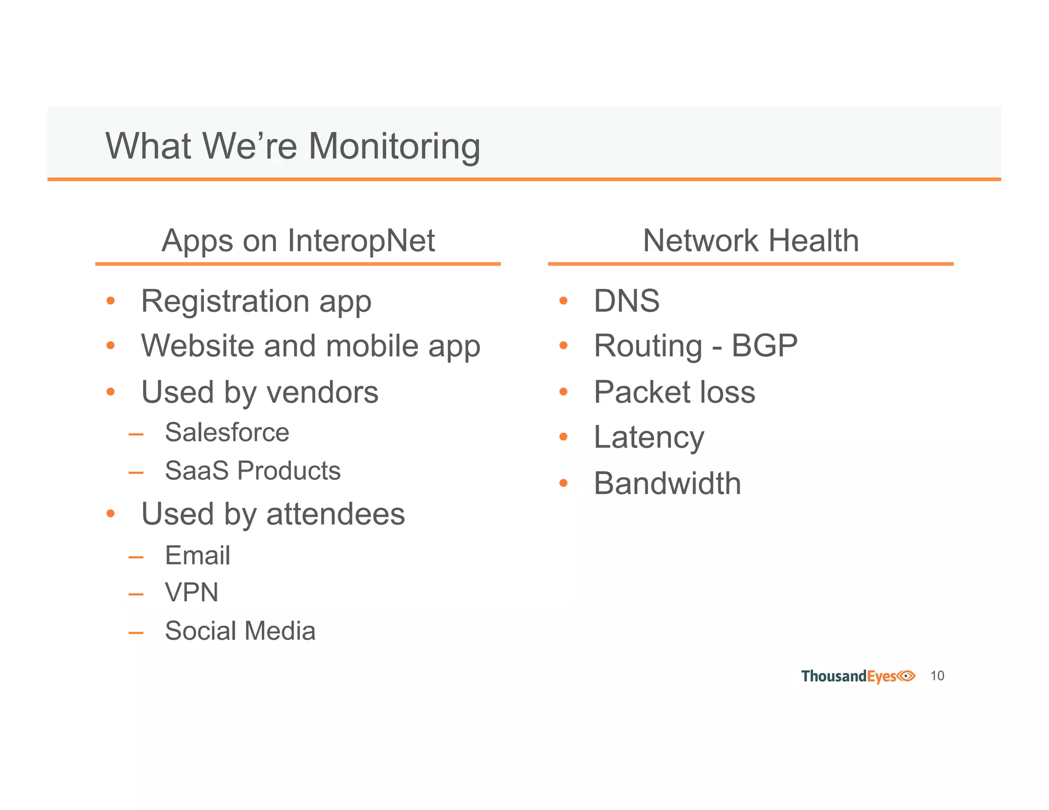 10
• Registration app
• Website and mobile app
• Used by vendors
– Salesforce
– SaaS Products
• Used by attendees
– Email
– VPN
– Social Media
What We’re Monitoring
• DNS
• Routing - BGP
• Packet loss
• Latency
• Bandwidth
Apps on InteropNet Network Health