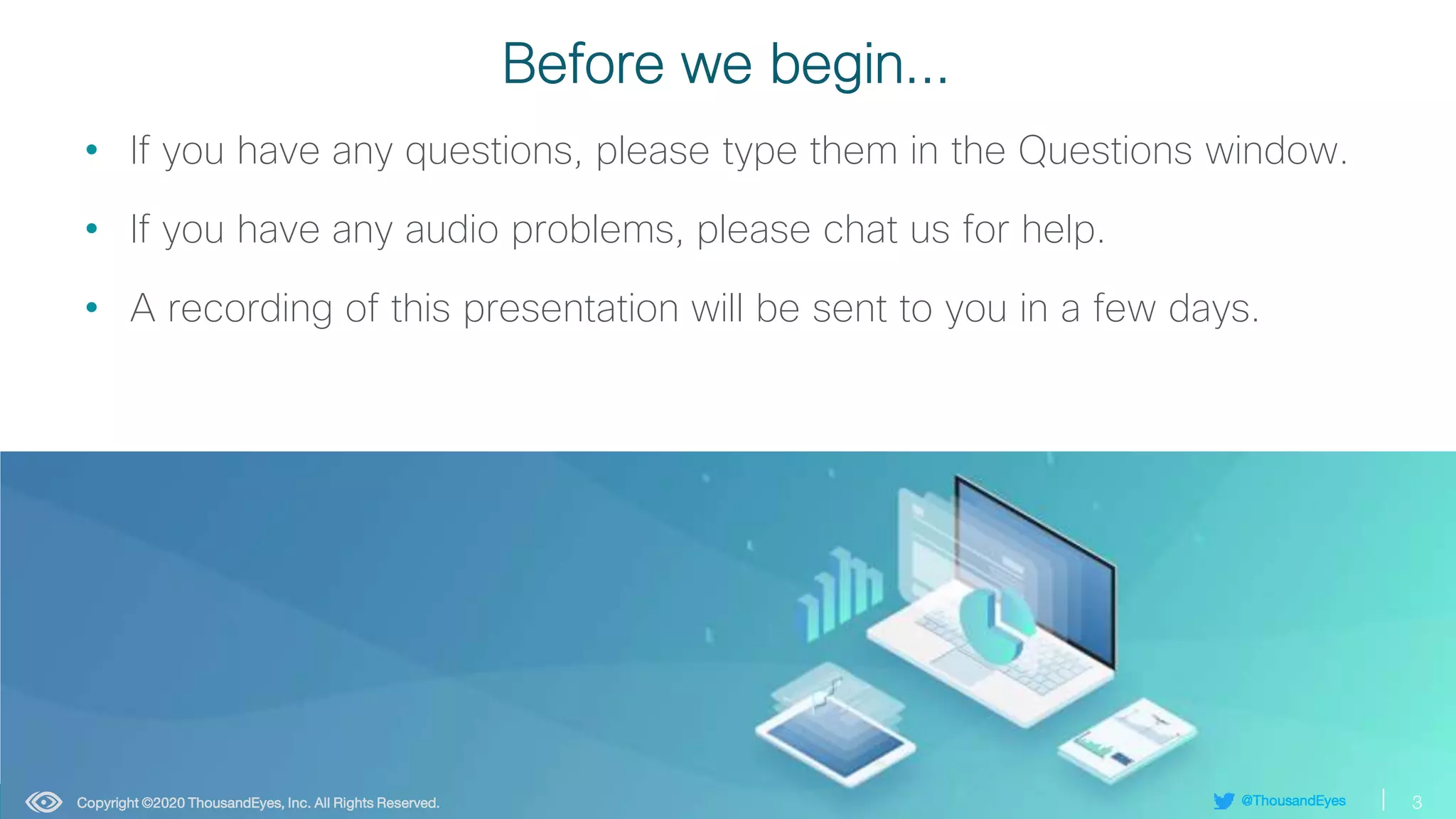 3
@ThousandEyes
© 1992–2022 Cisco Systems, Inc. All rights reserved.
Before we begin...
• If you have any questions, please type them in the Questions window.
• If you have any audio problems, please chat us for help.
• A recording of this presentation will be sent to you in a few days.
3
@ThousandEyes
Copyright ©2020 ThousandEyes, Inc. All Rights Reserved.
 