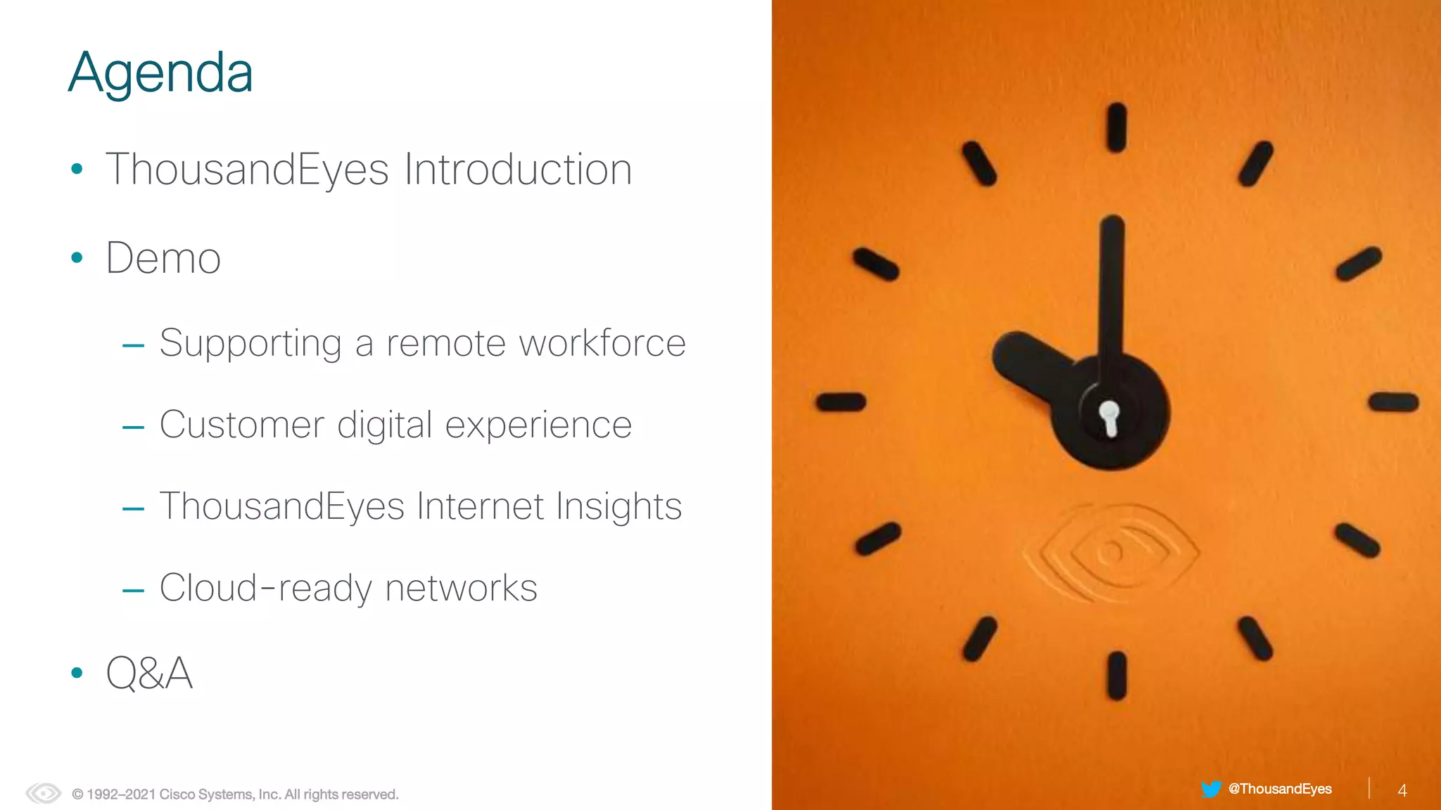 4
© 1992–2021 Cisco Systems, Inc. All rights reserved.
Agenda
• ThousandEyes Introduction
• Demo
– Supporting a remote workforce
– Customer digital experience
– ThousandEyes Internet Insights
– Cloud-ready networks
• Q&A
4
@ThousandEyes
 