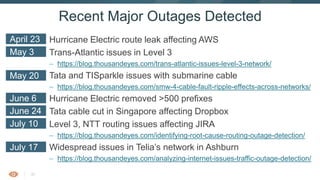 30
Hurricane Electric route leak affecting AWS
Trans-Atlantic issues in Level 3
– https://blog.thousandeyes.com/trans-atlantic-issues-level-3-network/
Tata and TISparkle issues with submarine cable
– https://blog.thousandeyes.com/smw-4-cable-fault-ripple-effects-across-networks/
Hurricane Electric removed >500 prefixes
Tata cable cut in Singapore affecting Dropbox
Level 3, NTT routing issues affecting JIRA
– https://blog.thousandeyes.com/identifying-root-cause-routing-outage-detection/
Widespread issues in Telia’s network in Ashburn
– https://blog.thousandeyes.com/analyzing-internet-issues-traffic-outage-detection/
Recent Major Outages Detected
April 23
May 3
May 20
June 6
June 24
July 10
July 17
 