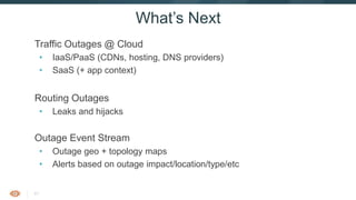 41
Traffic Outages @ Cloud
• IaaS/PaaS (CDNs, hosting, DNS providers)
• SaaS (+ app context)
Routing Outages
• Leaks and hijacks
Outage Event Stream
• Outage geo + topology maps
• Alerts based on outage impact/location/type/etc
What’s Next
 