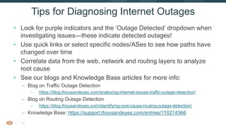 43
• Look for purple indicators and the ‘Outage Detected’ dropdown when
investigating issues—these indicate detected outages!
• Use quick links or select specific nodes/ASes to see how paths have
changed over time
• Correlate data from the web, network and routing layers to analyze
root cause
• See our blogs and Knowledge Base articles for more info:
– Blog on Traffic Outage Detection
– https://blog.thousandeyes.com/analyzing-internet-issues-traffic-outage-detection/
– Blog on Routing Outage Detection
– https://blog.thousandeyes.com/identifying-root-cause-routing-outage-detection/
– Knowledge Base: https://support.thousandeyes.com/entries/110214366
Tips for Diagnosing Internet Outages
 