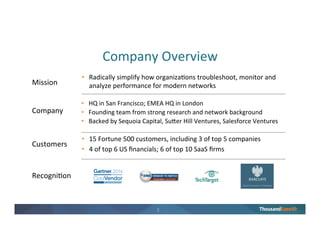 1
About ThousandEyes
Founded by network
experts; strong
investor backing
Relied on for
critical operations by
leading enterprises
Recognized as
an innovative
new approach
ThousandEyes delivers network intelligence into every network.
24 Fortune 500
4 top 5 SaaS Companies
4 top 6 US Banks
 