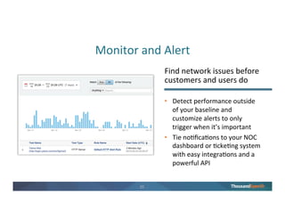 19
Don’t Take Our Word for It
“We detect potential issues
before they impact customers,
enabling us to spend more time
on strategic projects.”
Hav Mustamandy
Director, Systems Operations
eHarmony
“ThousandEyes pinpoints
network issues and makes
routing problems obvious.”
Matt Lee
Network Engineer
Twitter
“ThousandEyes frees up network
engineers to do network
engineering instead of
troubleshooting.”
Luca Salvatore
Network Engineering Manager
DigitalOcean
“We use ThousandEyes to
ensure we’re delivering fast
performance to all of our
customers.”
Eugene Yaacobi
Infrastructure Engineering Lead
Shutterstock
 