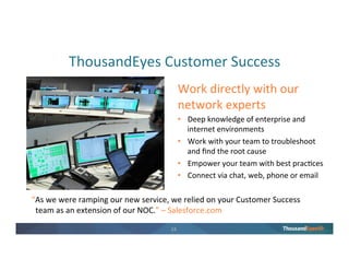 23
Delivering Great Apps to Enterprise Customers
Saves hours of debugging and
informs better ops decisions
• Speeds up response time to data
center connectivity degradation
• Simplifies root cause analysis with
visualization of routing and ISP
performance
Results
“ThousandEyes gave us exactly what we were looking for, a microscopic view of the network,
something nobody else could provide.”
 