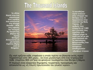 T α «Χίλια Νησιά είναι ένα σύμπλεγμα απο νησάκια που απλώνεται στα σύνορα Καναδά – ΗΠΑ στις εκβολές του ποταμού Αγ.Λαυρέντιος βόρεια της λίμνης Οντάριο. Απλώνονται σε μία έκταση περίπου 80χλμ από το  Kingston  ,[object Object],[object Object],The Thousand Islands Ως νησί ορίζεται κάθε επιφάνεια η οποία πρέπει να βίσκεται εκτός νερού περισσότερο από 365 μέρες , να είναι μεγαλύτερη από ένα τετραγωνικό πόδι  ( περίπου  900 cm²) και να φιλοξενεί τουλάχιστον ένα δέντρο ή θάμνο .  Η περιοχή είναι εξαιρετικα δημοφιλής τουριστικός προορισμός και αποκαλείται ως «η πλωτή πρωτεύουσα του γλυκού νερού». 