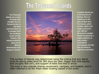 The Thousand Islands are a chain of islands that straddle the U.S-Canada border in the Saint Lawrence River as it emerges from the northeast corner of Lake Ontario. The islands stretch for about 50 mi (80 km) downstream from Kingston, Ontario ,[object Object],The Thousand Islands The number of islands was determined using the criteria that any island must be above water level for 365 days per year, bigger than one square foot (roughly 900 cm²), and support at least one tree or shrub.  The area is very popular among vacationers, campers, and boaters, and is often referred to as the 'fresh water boating capital of the world.' 