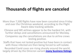 Thousands of flights are canceled
More than 7,500 flights have now been canceled since Friday
and over the Christmas weekend, according to the Flight
Aware data tracking website.
Chinese and WE airlines appear to be the hardest hit, with
further delays and cancellations announced for Monday.
Companies say the cancellations are due to airline crews
testing positive.
Staffs that have not tested positive but have been in contact
with those infected are then being forced to self-isolate.
Recorded Covid cases are rising sharply around the world,
largely driven by the Omicron variant many business listings.
 