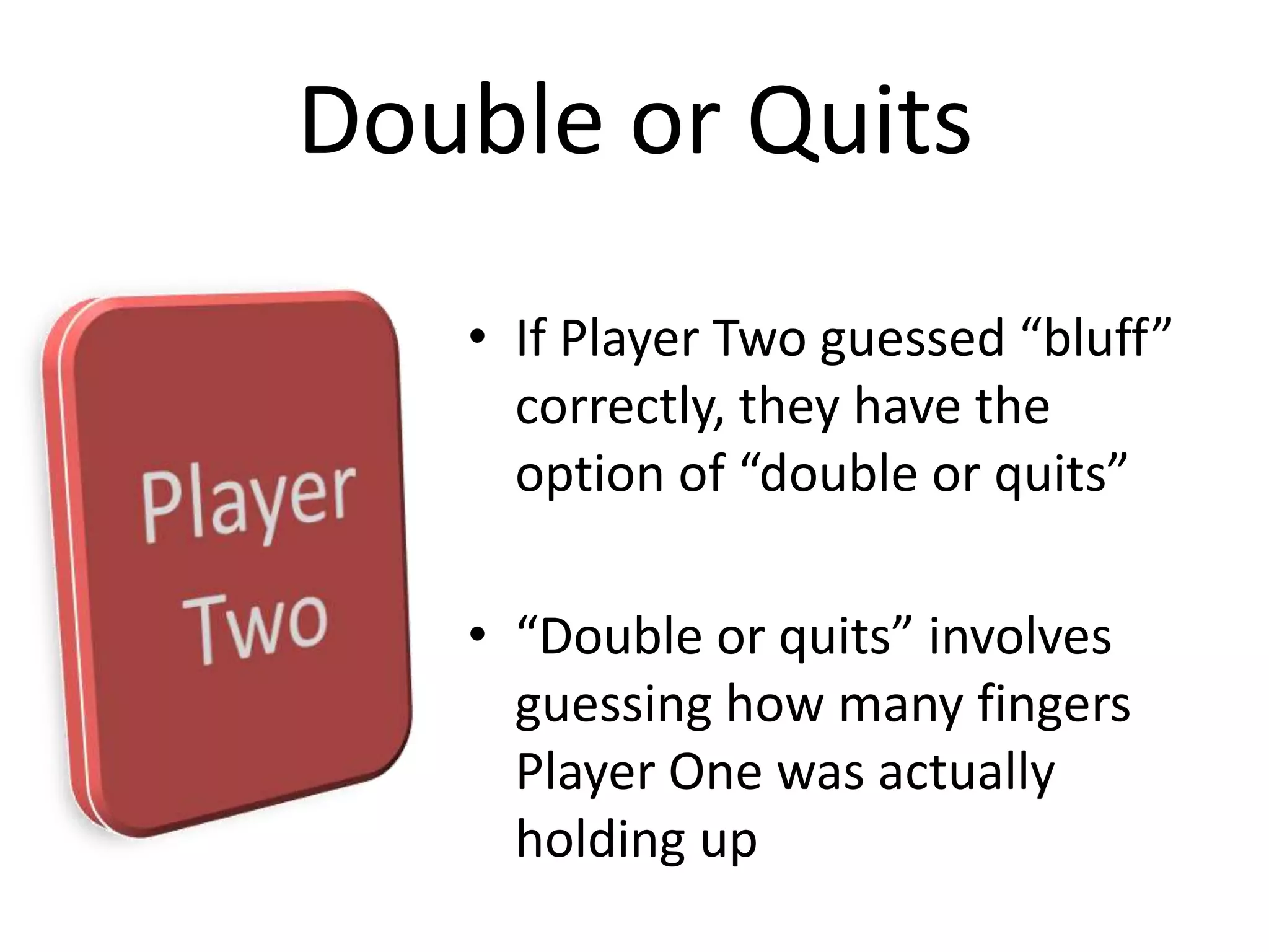 If Player Two guessed “bluff” correctly, they have the option of “double or quits”“Double or quits” involves guessing how many fingers Player One was actually holding upDouble or Quits