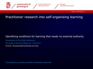 1 Practitioner research into self-organising learning Identifying conditions for learning that needs no external authority Presentation to the ELSIN conference.   University of Antwerp (Belgium), 1 July 2011 Ernst D. Thoutenhoofd & Marieke van Roy This slideshow is publicly available at slideshare.net/ernstt 