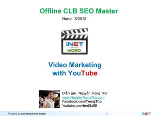 Offline CLB SEO Master
                                         Hanoi, 3/2012




                                      Video Marketing
                                       with YouTube

                                         Diễn giả: Nguyễn Trọng Thơ
                                         www.NguyenTrongTho.com
                                         Facebook.com/TrongTho
                                         Youtube.com/inet8x85

© 3/2012 by Marketing Online Master                               1
 
