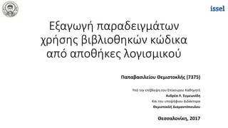 Εξαγωγή παραδειγμάτων
χρήσης βιβλιοθηκών κώδικα
από αποθήκες λογισμικού
Παπαβασιλείου Θεμιστοκλής (7375)
Υπό την επίβλεψη του Επίκουρου Καθηγητή
Ανδρέα Λ. Συμεωνίδη
Και του υποψήφιου Διδάκτορα
Θεμιστοκλή Διαμαντόπουλου
Θεσσαλονίκη, 2017
 