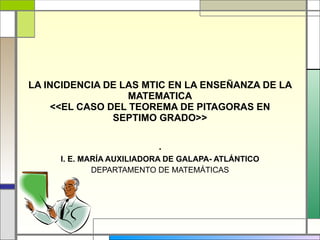 LA INCIDENCIA DE LAS MTIC EN LA ENSEÑANZA DE LA MATEMATICA <<EL CASO DEL TEOREMA DE PITAGORAS EN SEPTIMO GRADO>> . I. E. MARÍA AUXILIADORA DE GALAPA- ATLÁNTICO DEPARTAMENTO DE MATEMÁTICAS 