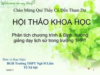 10/04/11 Chào Mừng Quí Thầy Cô Đến Tham Dự HỘI THẢO KHOA HỌC Phân tích chương trình & Định  hướng giảng dạy lịch sử trong trường THPT Đơn vị thực hiện: BGH Trường THPT Ngô Sĩ Liên Tổ Xã hội 