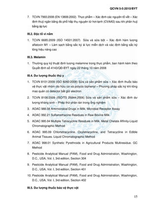 QCVN 5-5:2010/BYT
15
7. TCVN 7993:2008 (EN 13806:2002) Th c ph m – Xác nh các nguyên t v t – Xác
nh thu ngân b ng o ph h p th nguyên t hơi-l nh (CVAAS) sau khi phân hu
b ng áp l c
III.2. c t vi n m
1. TCVN 6685:2009 (ISO 14501:2007) S a và s a b t – Xác nh hàm lư ng
aflatoxin M1 – Làm s ch b ng s c ký ái l c mi n d ch và xác nh b ng s c ký
l ng hi u năng cao
III.3. Melamin
1. Thư ng quy k thu t nh lư ng melamine trong th c ph m, ban hành kèm theo
Quy t nh s 4143/Q -BYT ngày 22 tháng 10 năm 2008
III.4. Dư lư ng thu c thú y
1. TCVN 8101:2009 (ISO 8260:2008) S a và s n ph m s a – Xác nh thu c b o
v th c v t nhóm clo h u cơ và polyclo biphenyl – Phương pháp s c ký khí-l ng
mao qu n có detector b t gi electron
2. TCVN 8106:2009 (ISO/TS 26844:2006) S a và s n ph m s a − Xác nh dư
lư ng kháng sinh − Phép th phân tán trong ng nghi m
3. AOAC 988.08 Antimicrobial Drugs in Milk. Microbial Receptor Assay
4. AOAC 992.21 Sulfamethazine Residues in Raw Bovine Milk
5. AOAC 995.04 Multiple Tetracycline Residues in Milk. Metal Chelate Affinity-Liquid
Chromatographic Method
6. AOAC 995.09 Chlortetracycline, Oxytetracycline, and Tetracycline in Edible
Animal Tissues. Liquid Chromatographic Method
7. AOAC 998.01 Synthetic Pyrethroids in Agricultural Products Multiresidue. GC
Method
8. Pesticide Analytical Manual (PAM), Food and Drug Administration, Washington,
D.C., USA, Vol. I, 3rd edition, Section 304
9. Pesticide Analytical Manual (PAM), Food and Drug Administration, Washington,
D.C., USA, Vol. I, 3rd edition, Section 401
10. Pesticide Analytical Manual (PAM), Food and Drug Administration, Washington,
D.C., USA, Vol. I, 3rd edition, Section 402
III.5. Dư lư ng thu c b o v th c v t
 