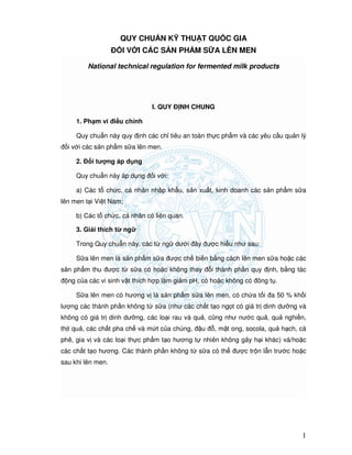 QCVN 5QCVN 5QCVN 5QCVN 5----5:2010/BYT5:2010/BYT5:2010/BYT5:2010/BYT
1
QUY CHU N K THU T QU C GIA
I V I CÁC S N PH M S A LÊN MEN
National technical regulation for fermented milk products
I. QUY NH CHUNG
1. Ph m vi i u ch nh
Quy chu n này quy nh các ch tiêu an toàn th c ph m và các yêu c u qu n lý
i v i các s n ph m s a lên men.
2. i tư ng áp d ng
Quy chu n này áp d ng i v i:
a) Các t ch c, cá nhân nh p kh u, s n xu t, kinh doanh các s n ph m s a
lên men t i Vi t Nam;
b) Các t ch c, cá nhân có liên quan.
3. Gi i thích t ng
Trong Quy chu n này, các t ng dư i ây ư c hi u như sau:
S a lên men là s n ph m s a ư c ch bi n b ng cách lên men s a ho c các
s n ph m thu ư c t s a có ho c không thay i thành ph n quy nh, b ng tác
ng c a các vi sinh v t thích h p làm gi m pH, có ho c không có ông t .
S a lên men có hương v là s n ph m s a lên men, có ch a t i a 50 % kh i
lư ng các thành ph n không t s a (như các ch t t o ng t có giá tr dinh dư ng và
không có giá tr dinh dư ng, các lo i rau và qu , cũng như nư c qu , qu nghi n,
th t qu , các ch t pha ch và m t c a chúng, u , m t ong, socola, qu h ch, cà
phê, gia v và các lo i th c ph m t o hương t nhiên không gây h i khác) và/ho c
các ch t t o hương. Các thành ph n không t s a có th ư c tr n l n trư c ho c
sau khi lên men.
 