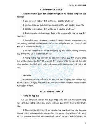 QCVN 5-5:2010/BYT
2
II. QUY NH V K THU T
1. Các ch tiêu liên quan n an toàn th c ph m i v i các s n ph m s a
lên men
1.1. Các ch tiêu lý hoá quy nh t i Ph l c I c a Quy chu n này.
1.2. Gi i h n t i a các ch t nhi m b n quy nh t i Ph l c II c a Quy chu n này.
1.3. Ch tiêu vi sinh v t quy nh t i Ph l c III c a Quy chu n này.
1.4. Danh m c ph gia th c ph m ư c phép s d ng phù h p v i quy nh
hi n hành.
1.5. Có th s d ng các phương pháp th có chính xác tương ương v i
các phương pháp quy nh kèm theo các ch tiêu trong các Ph l c I, Ph l c II và
Ph l c III c a Quy chu n này.
1.6. S hi u và tên y c a phương pháp l y m u và các phương pháp th
quy nh t i Ph l c IV c a Quy chu n này.
1.7. Trong trư ng h p c n ki m tra các ch tiêu chưa quy nh phương pháp
th t i Quy chu n này, B Y t s quy t nh phương pháp th căn c theo các
phương pháp hi n hành trong nư c ho c ngoài nư c ã ư c xác nh n giá tr s
d ng.
2. Ghi nhãn
Vi c ghi nhãn các s n ph m s a lên men ph i theo úng quy nh t i Ngh nh
s 89/2006/N -CP ngày 30/8/2006 c a Chính ph v nhãn hàng hoá và các văn b n
hư ng d n thi hành.
III. QUY NH V QU N LÝ
1. Công b h p quy
1.1. Các s n ph m s a lên men ư c nh p kh u, s n xu t, kinh doanh trong
nư c ph i ư c công b h p quy phù h p v i các quy nh k thu t t i Quy chu n
này.
1.2. Phương th c, trình t , th t c công b h p quy ư c th c hi n theo quy
nh v ch ng nh n h p chu n, ch ng nh n h p quy và công b h p chu n, công
b h p quy ư c ban hành kèm theo Quy t nh s 24/2007/Q -BKHCN ngày 28
 