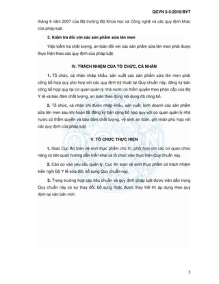 QCVN 5-5:2010/BYT
3
tháng 9 năm 2007 c a B trư ng B Khoa h c và Công ngh và các quy nh khác
c a pháp lu t.
2. Ki m tra i v i các s n ph m s a lên men
Vi c ki m tra ch t lư ng, an toàn i v i các s n ph m s a lên men ph i ư c
th c hi n theo các quy nh c a pháp lu t.
IV. TRÁCH NHI M C A T CH C, CÁ NHÂN
1. T ch c, cá nhân nh p kh u, s n xu t các s n ph m s a lên men ph i
công b h p quy phù h p v i các quy nh k thu t t i Quy chu n này, ăng ký b n
công b h p quy t i cơ quan qu n lý nhà nư c có th m quy n theo phân c p c a B
Y t và b o m ch t lư ng, an toàn theo úng n i dung ã công b .
2. T ch c, cá nhân ch ư c nh p kh u, s n xu t, kinh doanh các s n ph m
s a lên men sau khi hoàn t t ăng ký b n công b h p quy v i cơ quan qu n lý nhà
nư c có th m quy n và b o m ch t lư ng, v sinh an toàn, ghi nhãn phù h p v i
các quy nh c a pháp lu t.
V. T CH C TH C HI N
1. Giao C c An toàn v sinh th c ph m ch trì, ph i h p v i các cơ quan ch c
năng có liên quan hư ng d n tri n khai và t ch c vi c th c hi n Quy chu n này.
2. Căn c vào yêu c u qu n lý, C c An toàn v sinh th c ph m có trách nhi m
ki n ngh B Y t s a i, b sung Quy chu n này.
3. Trong trư ng h p các tiêu chu n và quy nh pháp lu t ư c vi n d n trong
Quy chu n này có s thay i, b sung ho c ư c thay th thì áp d ng theo quy
nh t i văn b n m i.
 