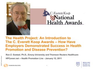 The Health Project: An Introduction to
                        The C. Everett Koop Awards – How Have
                        Employers Demonstrated Success in Health
                        Promotion and Disease Prevention?
                        Ron Z. Goetzel, Ph.D., Emory University and Thomson Reuters Healthcare
©2008 Thomson Reuters




                        HPCareer.net -- Health Promotion Live - January 12, 2011
©2009




                                                                1
 