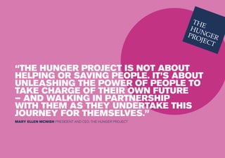 “THE HUNGER PROJECT IS NOT ABOUT
HELPING OR SAVING PEOPLE. IT’S ABOUT
UNLEASHING THE POWER OF PEOPLE TO
TAKE CHARGE OF THEIR OWN FUTURE
– AND WALKING IN PARTNERSHIP
WITH THEM AS THEY UNDERTAKE THIS
JOURNEY FOR THEMSELVES.”
MARY ELLEN MCNISH PRESIDENT AND CEO, THE HUNGER PROJECT
 
