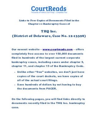 Links to Free Copies of Documents Filed in the
              Chapter 11 Bankruptcy Cases of

                 THQ Inc.
(District of Delaware, Case No. 12-13398)


Our newest website – www.courtreads.com – offers
completely free access to over 150,000 documents
filed in hundreds of the largest current corporate
bankruptcy cases, including cases under chapter 9,
chapter 11, and chapter 15 of the Bankruptcy Code.

     Unlike other “free” websites, we don’t just have
      copies of the court dockets, we have copies of
      all of the actual court filings.
     Save hundreds of dollars by not having to buy
      the documents from PACER.



On the following pages, you will find links directly to
documents recently filed in the THQ Inc. bankruptcy
case.
 